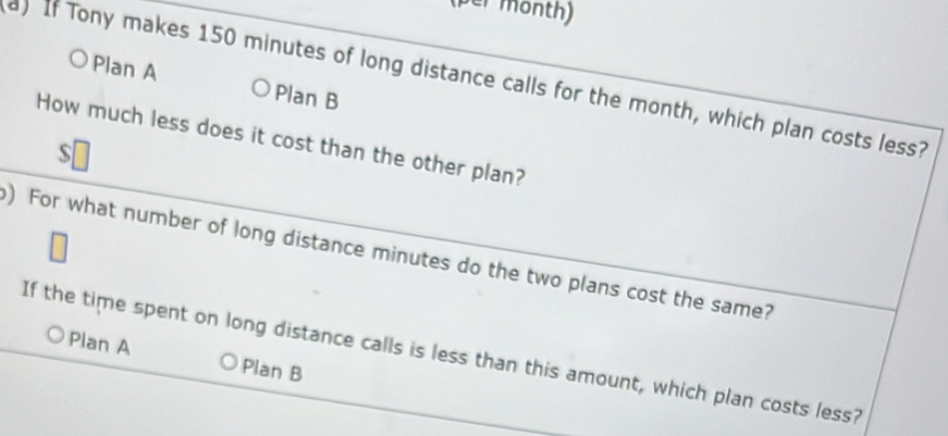 er month)
) If Tony makes 150 minutes of long distance calls for the month, which plan costs less?
Plan A Plan B
How much less does it cost than the other plan?
s
) For what number of long distance minutes do the two plans cost the same?
If the time spent on long distance calls is less than this amount, which plan costs less?
Plan A Plan B