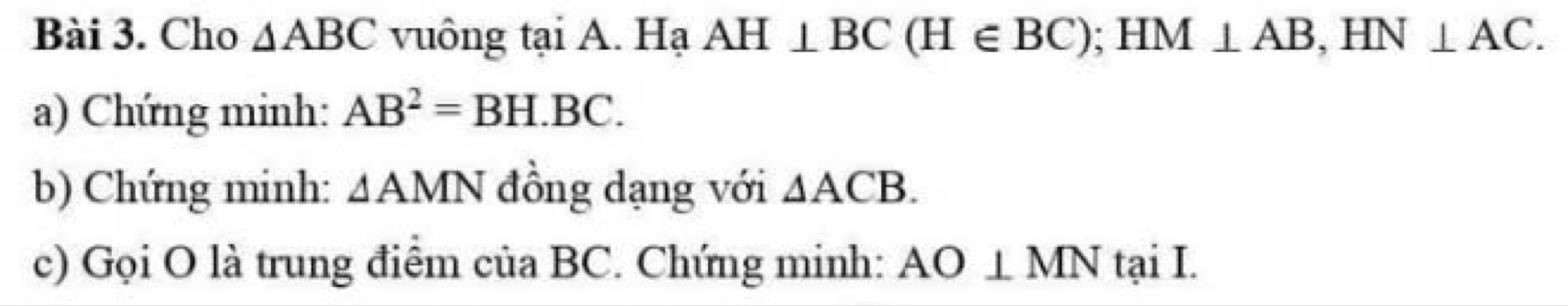 Cho △ ABC vuông tại A. Hạ AH⊥ BC(H∈ BC); HM⊥ AB, HN⊥ AC. 
a) Chứng minh: AB^2=BH.BC. 
b) Chứng minh: △ AMN đồng dạng với △ ACB. 
c) Gọi O là trung điểm của BC. Chứng minh: AO⊥ MN taiI.