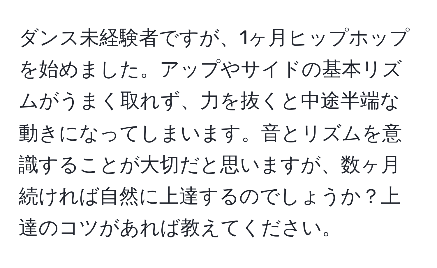 ダンス未経験者ですが、1ヶ月ヒップホップを始めました。アップやサイドの基本リズムがうまく取れず、力を抜くと中途半端な動きになってしまいます。音とリズムを意識することが大切だと思いますが、数ヶ月続ければ自然に上達するのでしょうか？上達のコツがあれば教えてください。