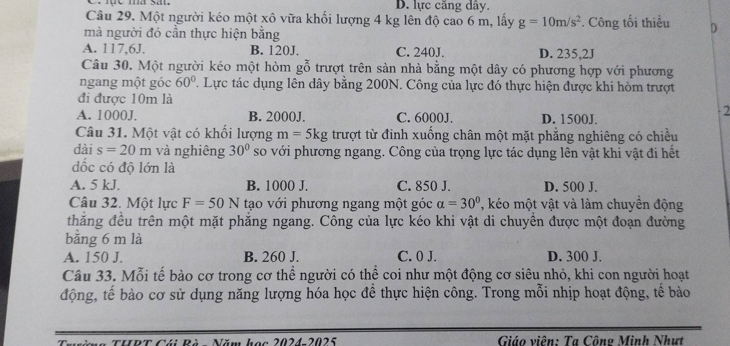 D. lực căng dây.
Câu 29. Một người kéo một xô vữa khối lượng 4 kg lên độ cao 6 m, lấy g=10m/s^2. Công tối thiểu D
mà người đó cần thực hiện bằng
A. 117,6J. B. 120J. C. 240J. D. 235,2J
Câu 30. Một người kéo một hòm gỗ trượt trên sàn nhà bằng một dây có phương hợp với phương
ngang một góc 60°. Lực tác dụng lên dây bằng 200N. Công của lực đó thực hiện được khi hòm trượt
đi được 10m là
- 2
A. 1000J. B. 2000J. C. 6000J. D. 1500J.
Câu 31. Một vật có khổi lượng m=5kg trượt từ đỉnh xuống chân một mặt phẳng nghiêng có chiều
dài s=20 m và nghiêng 30° so với phương ngang. Công của trọng lực tác dụng lên vật khi vật đi hết
dốc có độ lớn là
A. 5 kJ. B. 1000 J. C. 850 J. D. 500 J.
Câu 32. Một lực F=50 N tạo với phương ngang một góc alpha =30° , kéo một vật và làm chuyền động
thăng đều trên một mặt phăng ngang. Công của lực kéo khi vật di chuyển được một đoạn đường
bằng 6 m là
A. 150 J. B. 260 J. C. 0 J. D. 300 J.
Câu 33. Mỗi tế bào cơ trong cơ thể người có thể coi như một động cơ siêu nhỏ, khi con người hoạt
động, tế bào cơ sử dụng năng lượng hóa học để thực hiện công. Trong mỗi nhịp hoạt động, tế bào
Nài Bà Năm học 2024-2025  Giáo viên: Ta Công Minh Nhưt