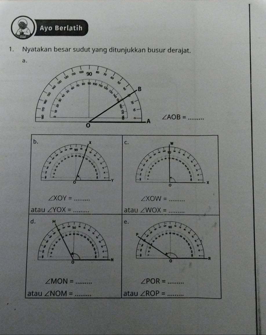 Ayo Berlatih 
1. Nyatakan besar sudut yang ditunjukkan busur derajat. 
a. 
no 100 90 70
130 120
140
B 40 50 60 70 80 s0 100 río tão so 
B B
130

1 
B 

: 8
∠ AOB= _ 
.A 
0 
b. 
× 
C.
W
90
-Y 
×
∠ XOY= _ 
_ ∠ XOW=
atau ∠ YOX= _atau ∠ WOX= _ 
d. M e.
90
9
P
a 

B 
- B 
-N 
R 
_ ∠ MON=
∠ POR= _ 
atau ∠ NOM= _atau ∠ ROP= _