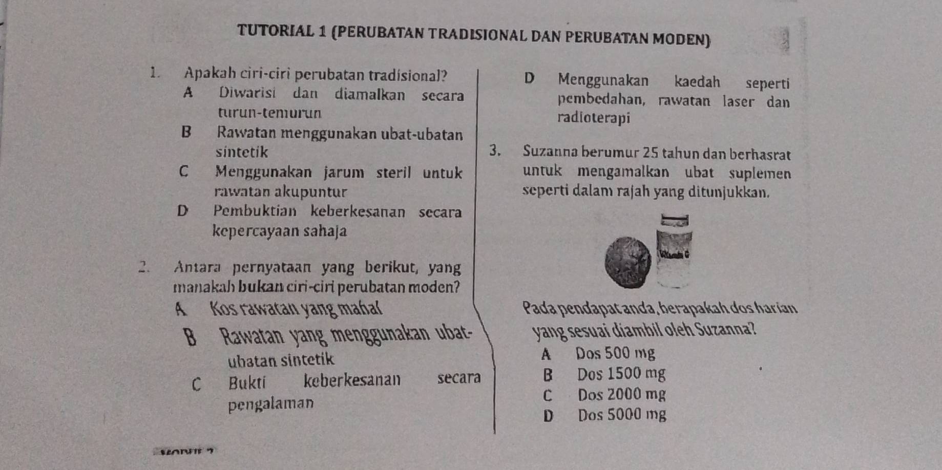 TUTORIAL 1 (PERUBATAN TRADISIONAL DAN PERUBATAN MODEN)
1. Apakah ciri-ciri perubatan tradísional? D Menggunakan kaedah seperti
A Diwarisi dan diamalkan secara pembedahan, rawatan laser dan
turun-temurun radioterapi
B Rawatan menggunakan ubat-ubatan
sintetik 3. Suzanna berumur 25 tahun dan berhasrat
C Menggunakan jarum steril untuk untuk mengamalkan ubat suplemen
rawatan akupuntur seperti dalam rajah yang ditunjukkan.
D Pembuktian keberkesanan secara
kepercayaan sahaja
2. Antara pernyataan yang berikut, yang
manakah bukan ciri-ciri perubatan moden?
A Kos rawatan yang mahal Pada pendapat anda, berapakah dos harían
B Rawatan yang menggunakan ubat- yang sesuai diambil oleh Suzanna?
ubatan sintetik
A Dos 500 mg
C Bukti keberkesanan secara
B Dos 1500 mg
pengalaman
C Dos 2000 mg
D Dos 5000 mg