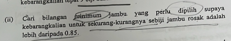 kebarangkälian tepät 
(ii) Cari bilangan minimum jambu yang perlu dipilih supaya 
kebarangkalian untuk sekurang-kurangnya sebiji jambu rosak adalah 
lebih daripada 0.85.