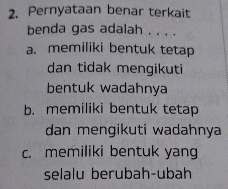 Pernyataan benar terkait
benda gas adalah . . . .
a. memiliki bentuk tetap
dan tidak mengikuti
bentuk wadahnya
b. memiliki bentuk tetap
dan mengikuti wadahnya
c. memiliki bentuk yang
selalu berubah-ubah