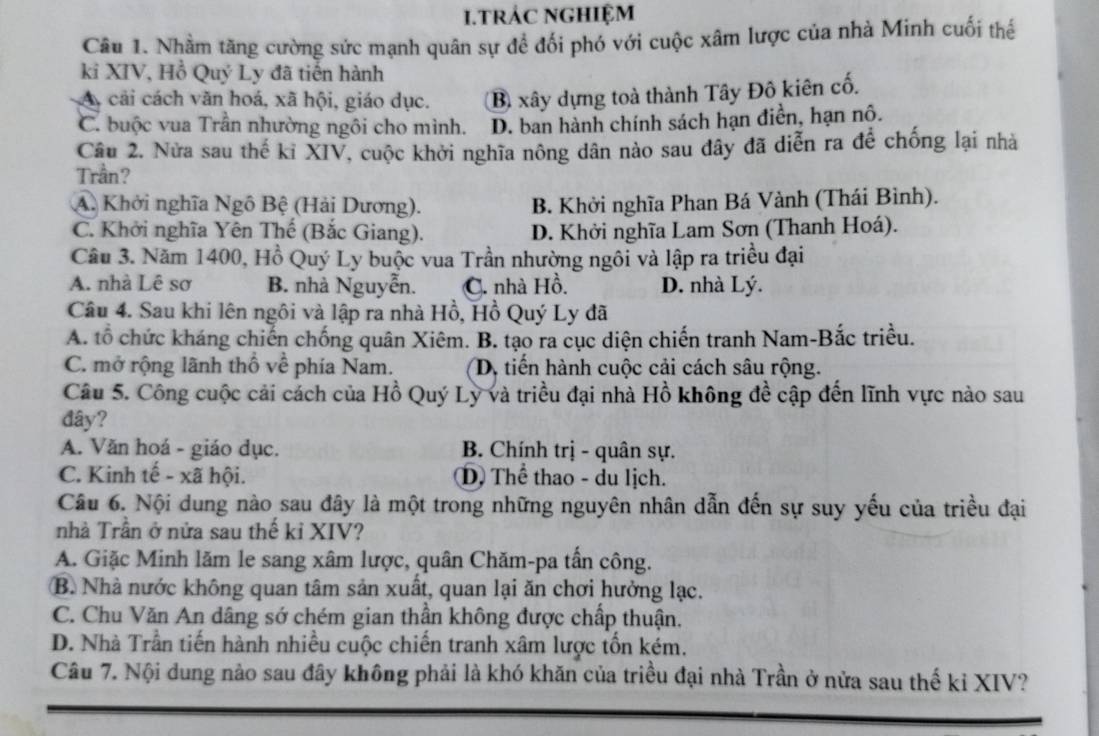 tRÁC NGHIệM
Câu 1. Nhằm tăng cường sức mạnh quân sự để đối phó với cuộc xâm lược của nhà Minh cuối thể
ki XIV, Hồ Quý Ly đã tiến hành
A cải cách văn hoá, xã hội, giáo dục. B xây dựng toà thành Tây Đô kiên cố.
C. buộc vua Trần nhường ngôi cho mình. D. ban hành chính sách hạn điển, hạn nô.
Câu 2. Nửa sau thế kỉ XIV, cuộc khởi nghĩa nông dân nào sau dây đã diễn ra để chống lại nhà
Trần?
A. Khởi nghĩa Ngô Bệ (Hải Dương). B. Khởi nghĩa Phan Bá Vành (Thái Bình).
C. Khởi nghĩa Yên Thế (Bắc Giang). D. Khởi nghĩa Lam Sơn (Thanh Hoá).
Câu 3. Năm 1400, Hồ Quý Ly buộc vua Trần nhường ngôi và lập ra triều đại
A. nhà Lê sơ B. nhà Nguyễn. C. nhà Hồ. D. nhà Lý.
Câu 4. Sau khi lên ngôi và lập ra nhà Hồ, Hồ Quý Ly đã
A. tổ chức kháng chiến chống quân Xiêm. B. tạo ra cục diện chiến tranh Nam-Bắc triều.
C. mở rộng lãnh thổ về phía Nam. D, tiến hành cuộc cải cách sâu rộng.
Câu 5. Công cuộc cải cách của Hồ Quý Ly và triều đại nhà Hồ không đề cập đến lĩnh vực nào sau
đây?
A. Văn hoá - giáo dục. B. Chính trị - quân sự.
C. Kinh tế - xã hội. ①) Thể thao - du lịch.
Câu 6. Nội dung nào sau đây là một trong những nguyên nhân dẫn đến sự suy yếu của triều đại
nhà Trần ở nửa sau thế kỉ XIV?
A. Giặc Minh lăm le sang xâm lược, quân Chăm-pa tấn công.
B. Nhà nước không quan tâm sản xuất, quan lại ăn chơi hưởng lạc.
C. Chu Văn An dâng sớ chém gian thần không được chấp thuận.
D. Nhà Trần tiến hành nhiều cuộc chiến tranh xâm lược tổn kém.
Câu 7. Nội dung nào sau đây không phải là khó khăn của triều đại nhà Trần ở nửa sau thế kỉ XIV?