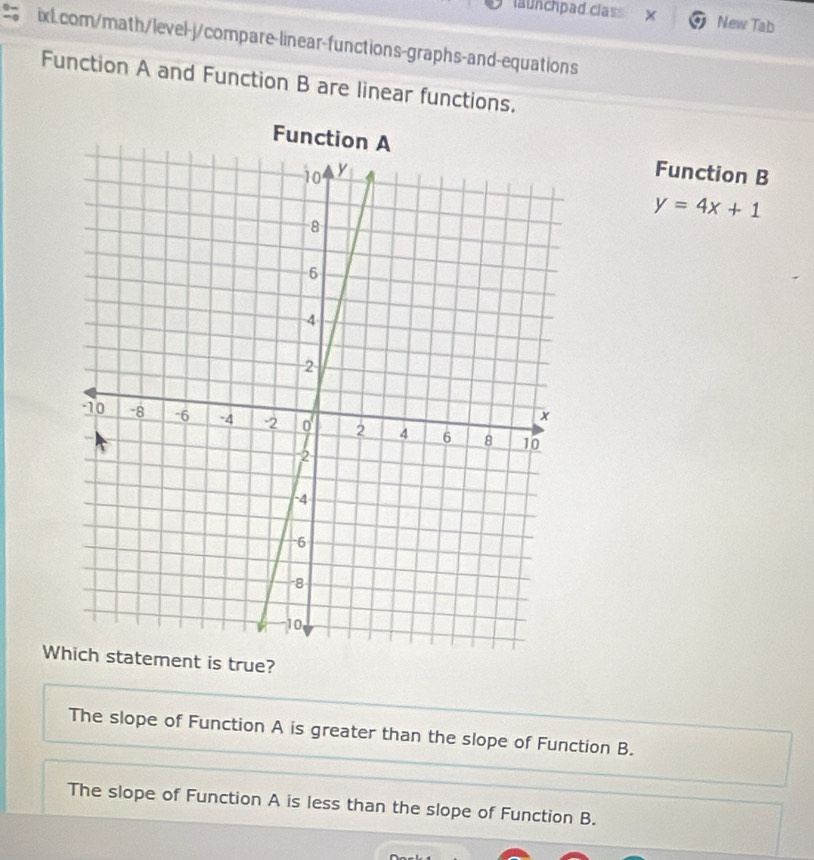 läunchpad clas × New Tab
ixL.com/math/level-j/compare-linear-functions-graphs-and-equations
Function A and Function B are linear functions.
Function B
y=4x+1
Wis true?
The slope of Function A is greater than the slope of Function B.
The slope of Function A is less than the slope of Function B.