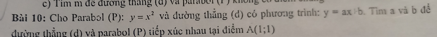 Tim m đề đương tháng (đ) và paraber (P) không 
Bài 10: Cho Parabol (P): y=x^2 và đường thẳng (d) có phương trình: y=ax+b. Tìm a và b để 
đường thẳng (d) và parabol (P) tiếp xúc nhau tại điểm A(1;1)