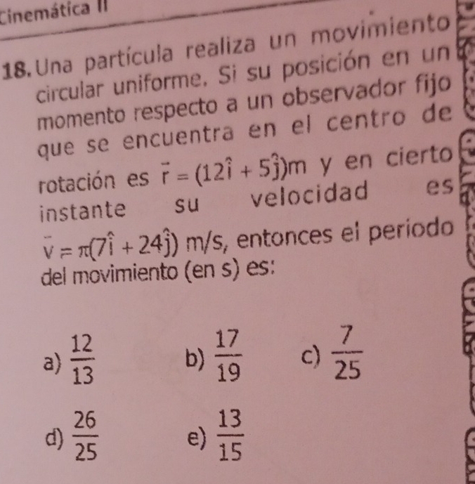 Cinemática II
18. Una partícula realiza un movimiento
circular uniforme. Si su posición en un
momento respecto a un observador fijo
que se encuentra en el centro de
rotación es vector r=(12hat i+5hat j)m y en cierto
instante €£ su velocidad es
overline v=π (7widehat i+24widehat j) m s, entonces el período
del movimiento (en s) es:
a)  12/13   17/19  c)  7/25 
b)
d)  26/25   13/15 
e)