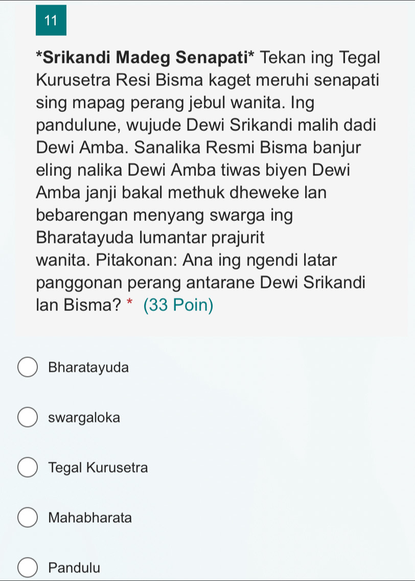 11
*Srikandi Madeg Senapati* Tekan ing Tegal
Kurusetra Resi Bisma kaget meruhi senapati
sing mapag perang jebul wanita. Ing
pandulune, wujude Dewi Srikandi malih dadi
Dewi Amba. Sanalika Resmi Bisma banjur
eling nalika Dewi Amba tiwas biyen Dewi
Amba janji bakal methuk dheweke lan
bebarengan menyang swarga ing
Bharatayuda lumantar prajurit
wanita. Pitakonan: Ana ing ngendi latar
panggonan perang antarane Dewi Srikandi
Ian Bisma? * (33 Poin)
Bharatayuda
swargaloka
Tegal Kurusetra
Mahabharata
Pandulu