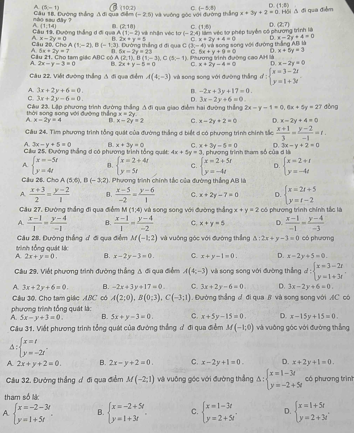 A. (5;-1) (10;2) C. (-5;8)
D. (1;8)
Câu 18. Đường thẳng △ di qua điểm (-2;5)
nào sau đây ? và vuông góc với đường thẳng x+3y+2=0. Hỏi △ di qua điểm
A. (1:14) B. (2;18) C. (1;6)
D. (2;7)
Câu 19. Đường thẳng d đi qua A (1;-2) và nhận véc tơ (-2;4) làm véc tơ phép tuyến có phương trình là
A. x-2y=0 B. 2x+y=5 C. x+2y+4=0
D. x-2y+4=0
Câu 20. Cho A(1;-2),B(-1;3). Đường thẳng d đi qua C(3;-4 ) và song song với đường thẳng AB là
7 5x+2y=7
D.
B. 5x-2y=23 C. 5x+y+9=0 x+5y=3
Câu 21. Cho tam giác ABC có A A(2;1),B(1;-3),C(5;-1)
A. 2x-y-3=0 B. 2x+y-5=0. Phương trình đường cao AH là
C. x+2y-4=0
D. x-2y=0
Câu 22. Viết đường thẳng Δ đi qua điểm A(4;-3) và song song với đường thẳng đ : beginarrayl x=3-2t y=1+3tendarray.
A. 3x+2y+6=0. B. -2x+3y+17=0.
C. 3x+2y-6=0. D. 3x-2y+6=0.
Câu 23. Lập phương trình đường thẳng △ di i qua giao điểm hai đường thẳng 2x-y-1=0,6x+5y=27 đòng
thời song song với đường thắng x=2y.
A. x-2y=4 B. x-2y=2 C. x-2y+2=0 D. x-2y+4=0
Câu 24. Tìm phương trình tổng quát của đường thẳng d biết d có phương trình chính tắc  (x+1)/3 = (y-2)/-1 =t.
A. 3x-y+5=0 B. x+3y=0 C. x+3y-5=0 D. 3x-y+2=0
Câu 25. Đường thẳng d có phương trình tổng quát: 4x+5y=3 3, phương trình tham số của d là
A. beginarrayl x=-5t y=4tendarray. beginarrayl x=2+4t y=5tendarray. beginarrayl x=2+5t y=-4tendarray. beginarrayl x=2+t y=-4tendarray.
B.
C.
D.
Câu 26. Cho A(5;6),B(-3;2). Phương trình chính tắc của đường thẳng AB là
A.  (x+3)/2 = (y-2)/1   (x-5)/-2 = (y-6)/1  C. x+2y-7=0 D. beginarrayl x=2t+5 y=t-2endarray.
B.
Câu 27. Đường thẳng đi qua điểm M(1;4) và song song với đường thẳng x+y=2 có phương trình chính tắc là
A.  (x-1)/1 = (y-4)/-1   (x-1)/1 = (y-4)/-2  x+y=5 D.  (x-1)/-1 = (y-4)/-3 
B.
C.
Câu 28. Đường thẳng đ đi qua điểm M(-1;2) và vuông góc với đường thẳng △ :2x+y-3=0 có phương
trình tổng quát là:
A. 2x+y=0. B. x-2y-3=0. C. x+y-1=0. D. x-2y+5=0.
Câu 29. Viết phương trình đường thẳng Δ đi qua điểm A(4;-3) và song song với đường thẳng d : beginarrayl x=3-2t y=1+3tendarray. .
□ 
A. 3x+2y+6=0. B. -2x+3y+17=0. C. 3x+2y-6=0. D. 3x-2y+6=0.
Câu 30. Cho tam giác ABC có A(2;0),B(0;3),C(-3;1). Đường thẳng đ đi qua B và song song với AC có
phương trình tổng quát là:
A. 5x-y+3=0. B. 5x+y-3=0. C. x+5y-15=0. D. x-15y+15=0.
Câu 31. Viết phương trình tổng quát của đường thẳng đ đi qua điểm M(-1;0) và vuông góc với đường thẳng
△ : beginarrayl x=t y=-2tendarray. .
A. 2x+y+2=0. B. 2x-y+2=0. C. x-2y+1=0. D. x+2y+1=0.
Câu 32. Đường thẳng đ đi qua điểm M(-2;1) và vuông góc với đường thẳng Delta :beginarrayl x=1-3t y=-2+5tendarray. có phương trình
tham số là:
A. beginarrayl x=-2-3t y=1+5tendarray. . beginarrayl x=-2+5t y=1+3tendarray. . beginarrayl x=1-3t y=2+5tendarray. . beginarrayl x=1+5t y=2+3tendarray. .
B.
C.
D.