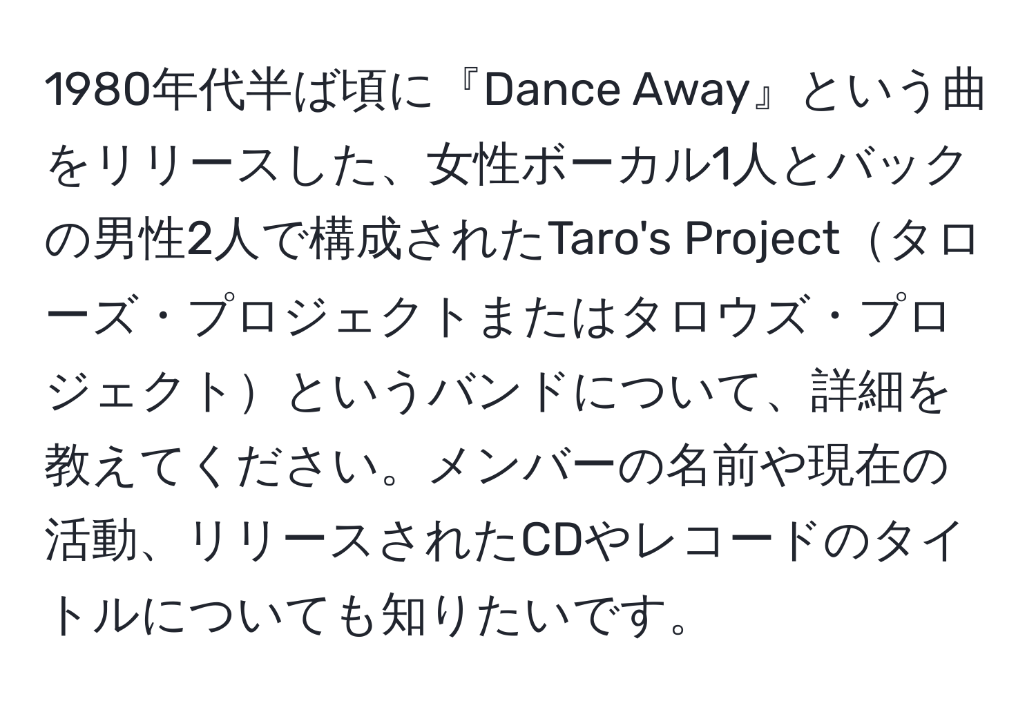 1980年代半ば頃に『Dance Away』という曲をリリースした、女性ボーカル1人とバックの男性2人で構成されたTaro's Projectタローズ・プロジェクトまたはタロウズ・プロジェクトというバンドについて、詳細を教えてください。メンバーの名前や現在の活動、リリースされたCDやレコードのタイトルについても知りたいです。