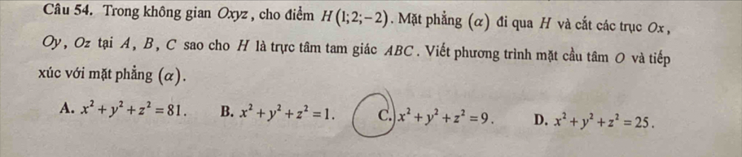 Trong không gian Oxyz , cho điểm H(1;2;-2). Mặt phẳng (α) đi qua H và cắt các trục 0x ,
Oy, Oz tại A, B, C sao cho H là trực tâm tam giác ABC. Viết phương trình mặt cầu tâm O và tiếp
xúc với mặt phẳng (α).
A. x^2+y^2+z^2=81. B. x^2+y^2+z^2=1. C. x^2+y^2+z^2=9. D. x^2+y^2+z^2=25.