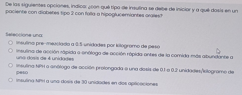 De las siguientes opciones, indica: ¿con qué tipo de insulina se debe de iniciar y a qué dosis en un
paciente con diabetes tipo 2 con falla a hipoglucemiantes orales?
Seleccione una:
Insulina pre-mezclada a 0.5 unidades por kilogramo de peso
Insulina de acción rápida o análogo de acción rápida antes de la comida más abundante a
una dosis de 4 unidades
Insulina NPH o análogo de acción prolongada a una dosis de 0.1 a 0.2 unidades/kilogramo de
peso
Insulina NPH a una dosis de 30 unidades en dos aplicaciones