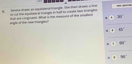 intro
6. Serena draws an equilateral triangle. She then draws a line PREV. QUESTION
to cut the equilateral triangle in half to create two triangles
that are congruent. What is the measure of the smallest 30°
A
angle of the new triangles?
× B 45°
x C 60°
× D 90°