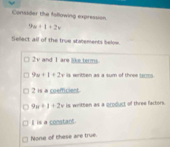 Consider the following expression
9u+1+2v
Select a// of the true statements below.
2v and 1 are like terms.
9u+1+2v is written as a sum of three terms.
2 is a coefficient.
9u+1+2v is written as a product of three factors.
I is a constant.
None of these are true.