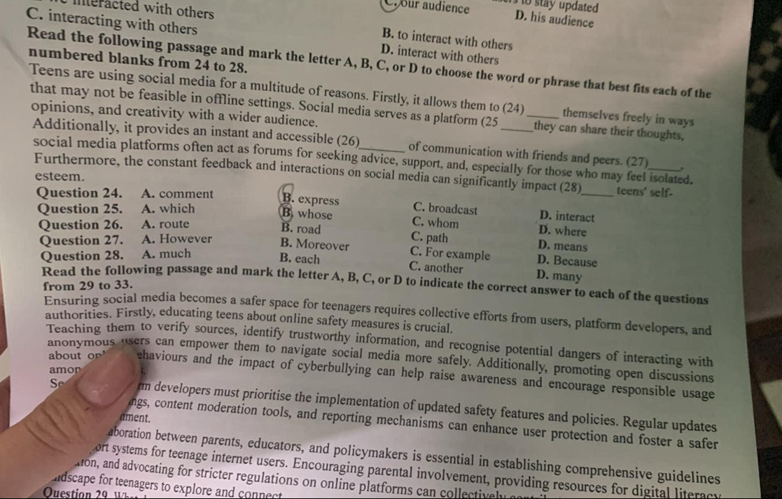 Cr our audience s to stay updated 
meracted with others
D. his audience
C. interacting with others D. interact with others
B. to interact with others
Read the following passage and mark the letter A, B, C, or D to choose the word or phrase that best fits each of the numbered blanks from 24 to 28.
Teens are using social media for a multitude of reasons. Firstly, it allows them to (24) _themselves freely in ways
that may not be feasible in offline settings. Social media serves as a platform (25_ they can share their thoughts,
opinions, and creativity with a wider audience.
Additionally, it provides an instant and accessible (26)_ of communication with friends and peers. (27)_ ,
social media platforms often act as forums for seeking advice, support, and, especially for those who may feel isolated.
Furthermore, the constant feedback and interactions on social media can significantly impact (28)_ teens' self-
esteem.
Question 24. A. comment B. express C. broadcast D. interact
Question 25. A. which
B. whose C. whom D. where
Question 26. A. route
B. road C. path D. means
Question 27. A. However B. Moreover
Question 28. A. much C. For example D. Because
B. each C. another D. many
Read the following passage and mark the letter A, B, C, or D to indicate the correct answer to each of the questions
from 29 to 33.
Ensuring social media becomes a safer space for teenagers requires collective efforts from users, platform developers, and
authorities. Firstly, educating teens about online safety measures is crucial.
Teaching them to verify sources, identify trustworthy information, and recognise potential dangers of interacting with
anonymous users can empower them to navigate social media more safely. Additionally, promoting open discussions
amor
about or ehaviours and the impact of cyberbullying can help raise awareness and encourage responsible usage
S
rm developers must prioritise the implementation of updated safety features and policies. Regular updates
ament.
ngs, content moderation tools, and reporting mechanisms can enhance user protection and foster a safer
aboration between parents, educators, and policymakers is essential in establishing comprehensive guidelines
ort systems for teenage internet users. Encouraging parental involvement, providing resources for digital literacy
ton, and advocating for stricter regulations on online platforms can collectivel
dscape for teenagers to explore and connect