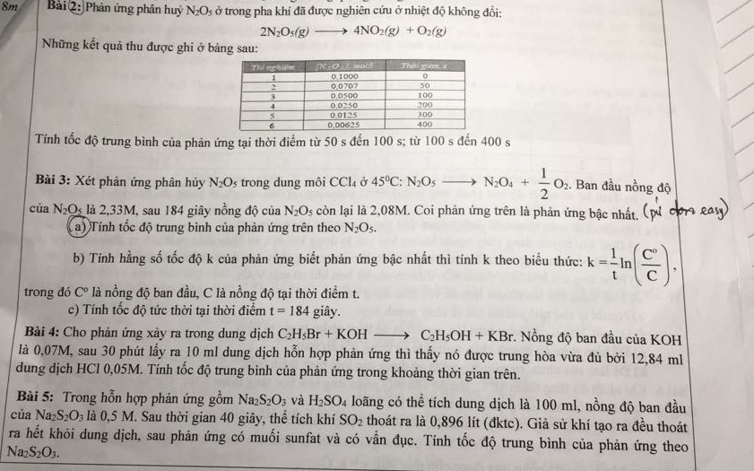 8m Bài 2: Phản ứng phân huy N_2O_5 ở trong pha khí đã được nghiên cứu ở nhiệt độ không đổi:
2N_2O_5(g)to 4NO_2(g)+O_2(g)
Những kết quả thu được ghi ở bảng sau:
Tính tốc độ trung bình của phản ứng tại thời điểm từ 50 s đến 100 s; từ 100sden400s
Bài 3: Xét phản ứng phân hủy N_2O_5 trong dung môi CCl_4 C 45°C:N_2O_5to N_2O_4+ 1/2 O_2. Ban đầu nồng độ
của N_2O_5 là 2,33M, sau 184 giây nồng độ của N_2O_5 còn lại là 2,08M. Coi phản ứng trên là phản ứng bậc nhất.
a) Tính tốc độ trung bình của phản ứng trên theo N_2O_5.
b) Tính hằng số tốc độ k của phản ứng biết phản ứng bậc nhất thì tính k theo biểu thức: k= 1/t ln ( C°/C ).
trong đó C° là nồng độ ban đầu, C là nồng độ tại thời điểm t.
c) Tính tốc độ tức thời tại thời điểm t=184 giây.
Bài 4: Cho phản ứng xảy ra trong dung dịch C_2H_5Br+KOHto C_2H_5OH+KBr. Nồng độ ban đầu của KOH
là 0,07M, sau 30 phút lấy ra 10 ml dung dịch hỗn hợp phản ứng thì thấy nó được trung hòa vừa đủ bởi 12,84 ml
dung dịch HCl 0,05M. Tính tốc độ trung bình của phản ứng trong khoảng thời gian trên.
Bài 5: Trong hỗn hợp phản ứng gồm Na_2S_2O_3 và H_2SO_4 loãng có thể tích dung dịch là 100 ml, nồng độ ban đầu
của Na_2S_2O_3 là 0.5N M. Sau thời gian 40 giây, thể tích khí SO_2 thoát ra là 0,896 lít (đktc). Giả sử khí tạo ra đều thoát
ra hết khỏi dung dịch, sau phản ứng có muối sunfat và có vẫn đục. Tính tốc độ trung bình của phản ứng theo
Na_2S_2O_3.