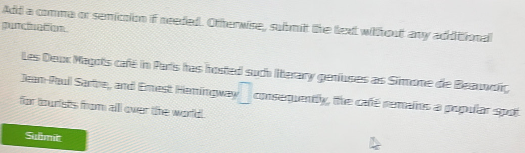 Add a comma or semicsion if reeded. Otherwise, submit the text without any additional 
puncluation 
Les Deux Magots café in Paris has hosted such litterary genfuses as Simone de Beaworć 
Jean-Paull Sartre,, and Enrest Heringway □ consequently, the café remains a popular spot 
for tourists from all over the world . 
Submit