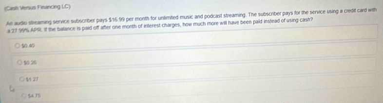 (Cash Versus Financing LC)
An audio streaming service subscriber pays $16.99 per month for unlimited music and podcast streaming. The subscriber pays for the service using a credit card with
a 27 39% APR. If the balance is paid off after one month of interest charges, how much more will have been paid instead of using cash?
10.40
10.28
11.27
$4.75