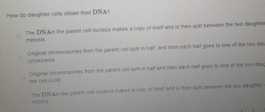 How do daughter cells obtain their DNA?
The DNAin the parent cell nucleus makes a copy of itself and is then split between the two daughte
meiosis
Original chromosomes from the parent cell split in half, and then each half goes to one of the two dau
cytokinesis.
Original chromosomes from the parent cell split in half and then each half goes to one of the two daug
the cell cycle
The DNAin the parent cell nucleus makes a copy of itself and is then split between the two daughter
mitosis