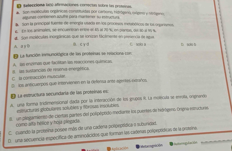 Selecciona la(s) afirmaciones correctas sobre las proteínas.
a. Son moléculas orgánicas constituidas por carbono, hidrógeno, oxígeno y nitrógeno;
algunas contienen azufre para mantener su estructura.
b. Son la principal fuente de energía usada en los procesos metabólicos de los organismos.
c. En los animales, se encuentran entre el 45 al 70 %; en plantas, del 80 al 95 %.
d. Son moléculas inorgánicas que se ionizan fácilmente en presencia de agua.
A. a y b B. c y d C. solo a D. solo b
* La función inmunológica de las proteínas se relaciona con:
A. las enzimas que facilitan las reacciones químicas.
B. las sustancias de reserva energética.
C. la contracción muscular.
D. los anticuerpos que intervienen en la defensa ante agentes extraños.
* La estructura secundaria de las proteínas es:
A una forma tridimensional dada por la interacción de los grupos R. La molécula se enrolla, originando
estructuras globulares solubles y fibrosas insolubles.
B. un plegamiento de ciertas partes del polipéptido mediante los puentes de hidrógeno. Origina estructuras
como alfa hélice y hoja plegada.
C. cuando la proteína posee más de una cadena polipeptídica o subunidad.
D una secuencia específica de aminoácidos que forman las cadenas polipeptídicas de la proteína.
Aplicación Metacognición Autorregulación