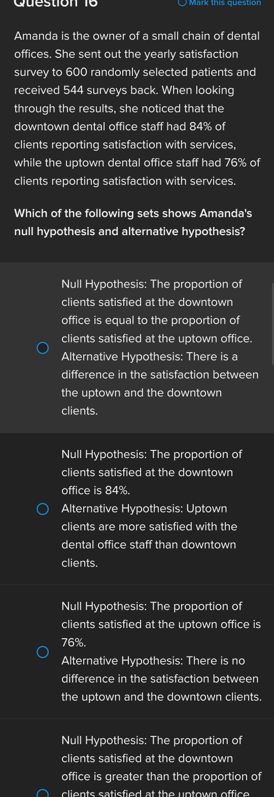 Amanda is the owner of a small chain of dental
offices. She sent out the yearly satisfaction
survey to 600 randomly selected patients and
received 544 surveys back. When looking
through the results, she noticed that the
downtown dental office staff had 84% of
clients reporting satisfaction with services,
while the uptown dental office staff had 76% of
clients reporting satisfaction with services.
Which of the following sets shows Amanda's
null hypothesis and alternative hypothesis?
Null Hypothesis: The proportion of
clients satisfied at the downtown
office is equal to the proportion of
clients satisfied at the uptown office.
Alternative Hypothesis: There is a
difference in the satisfaction between
the uptown and the downtown
clients.
Null Hypothesis: The proportion of
clients satisfied at the downtown
office is84%.
Alternative Hypothesis: Uptown
clients are more satisfied with the
dental office staff than downtown
clients.
Null Hypothesis: The proportion of
clients satisfied at the uptown office is
76%.
Alternative Hypothesis: There is no
difference in the satisfaction between
the uptown and the downtown clients.
Null Hypothesis: The proportion of
clients satisfied at the downtown
office is greater than the proportion of
clients satisfied at the uptown office .