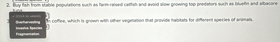 Buy fish from stable populations such as farm-raised catfish and avoid slow growing top predators such as bluefin and albacore
tuna
(Click to saien
3 Overharvesting coffee, which is grown with other vegetation that provide habitats for different species of animals.
Invasive Species
Fragmentation