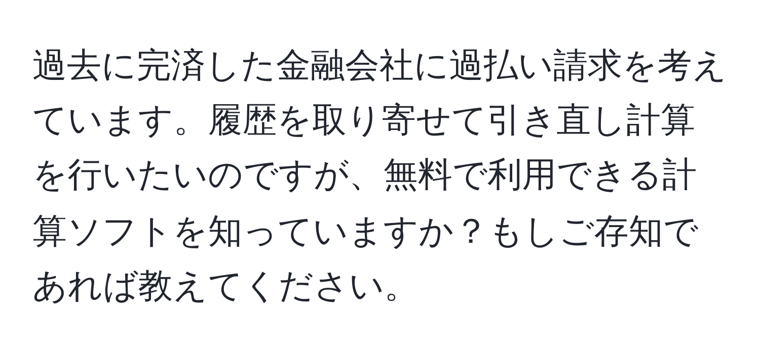 過去に完済した金融会社に過払い請求を考えています。履歴を取り寄せて引き直し計算を行いたいのですが、無料で利用できる計算ソフトを知っていますか？もしご存知であれば教えてください。