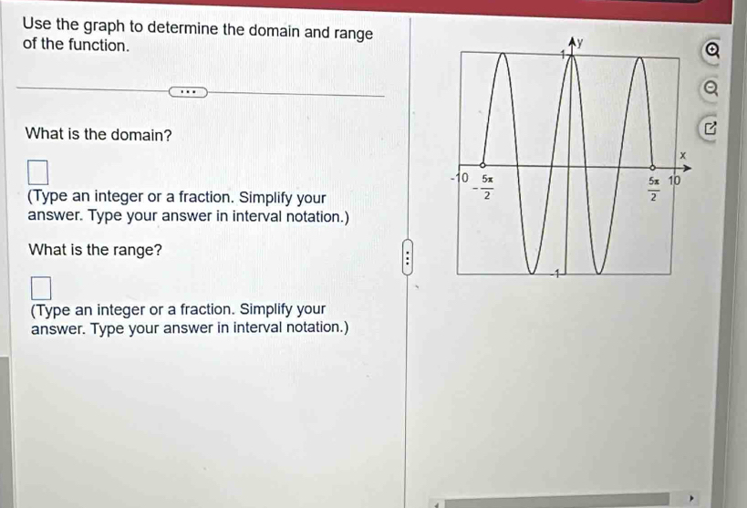 Use the graph to determine the domain and range
of the function. 
What is the domain?
□
_
(Type an integer or a fraction. Simplify your
answer. Type your answer in interval notation.)
What is the range?
.
(Type an integer or a fraction. Simplify your
answer. Type your answer in interval notation.)