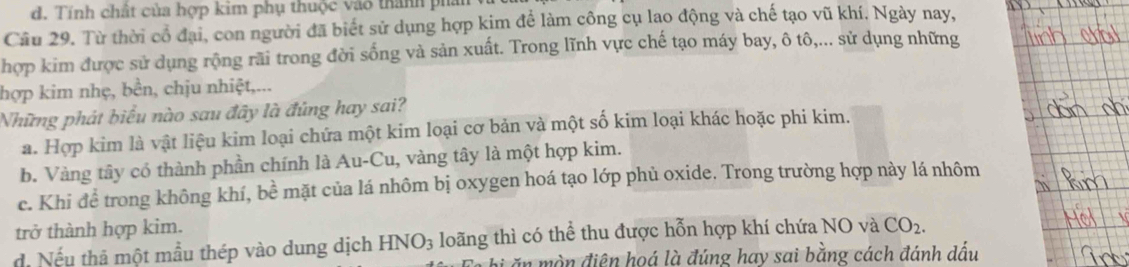 d, Tính chất của hợp kim phụ thuộc vào thành phần
Câu 29. Từ thời cổ đại, con người đã biết sử dụng hợp kim để làm công cụ lạo động và chế tạo vũ khí. Ngày nay,
hợp kim được sử dụng rộng rãi trong đời sống và sản xuất. Trong lĩnh vực chế tạo máy bay, ô tô,... sử dụng những
hợp kim nhẹ, bền, chịu nhiệt,...
Những phát biểu nào sau đây là đúng hay sai?
a. Hợp kim là vật liệu kim loại chứa một kim loại cơ bản và một số kim loại khác hoặc phi kim.
b. Vàng tây có thành phần chính là Au-Cu, vàng tây là một hợp kim.
c. Khi để trong không khí, bề mặt của lá nhôm bị oxygen hoá tạo lớp phủ oxide. Trong trường hợp này lá nhôm
trở thành hợp kim.
d. Nếu thả một mẫu thép vào dung dịch HNO_3 loãng thì có thể thu được hỗn hợp khí chứa NO và CO_2. 
i ăn mòn điện hoá là đúng hay sai bằng cách đánh dấu