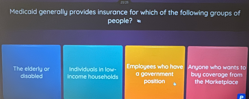 23/23
Medicaid generally provides insurance for which of the following groups of
people? «
The elderly or Individuals in low- Employees who have Anyone who wants to
disabled income households a government buy coverage from
position the Marketplace