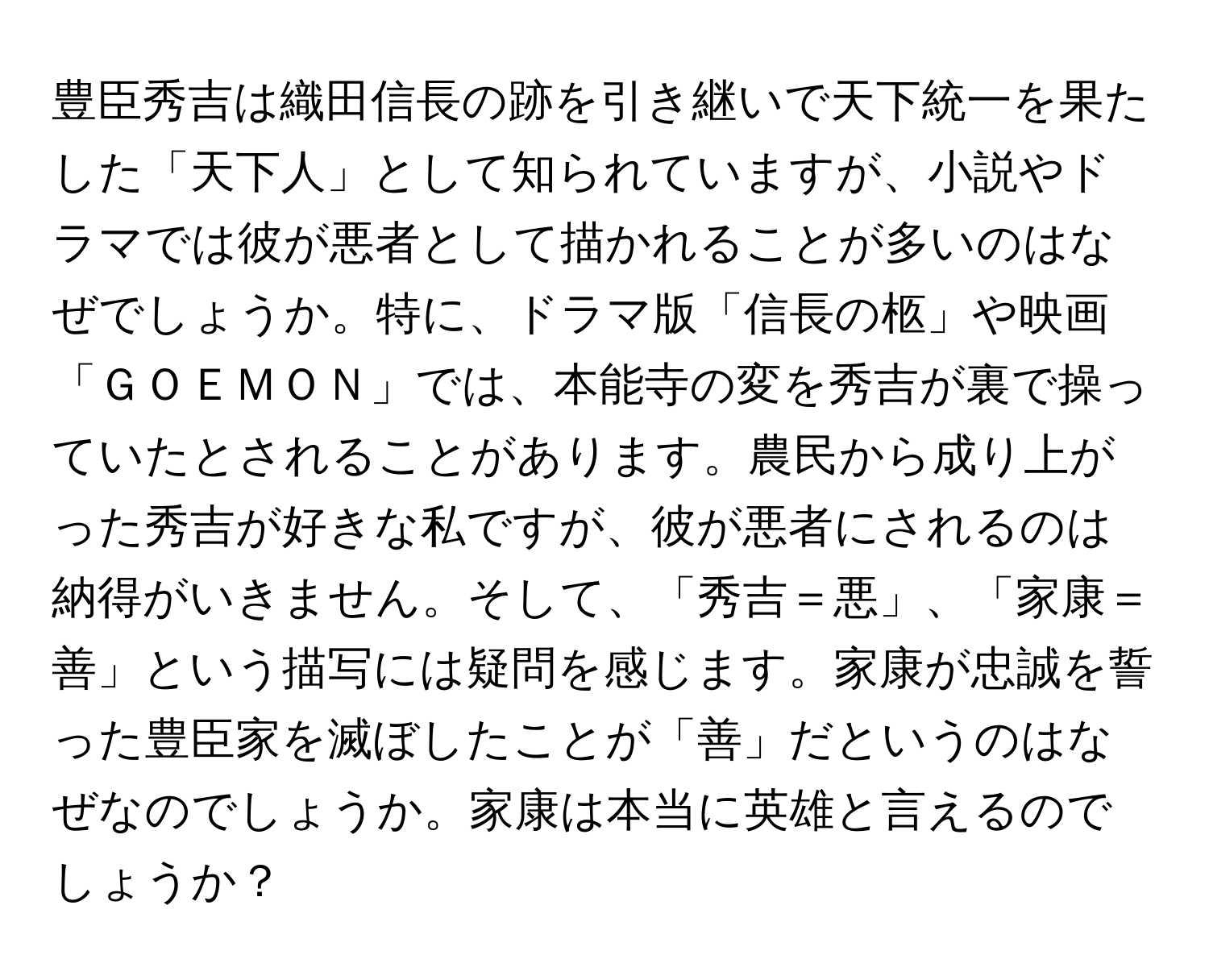 豊臣秀吉は織田信長の跡を引き継いで天下統一を果たした「天下人」として知られていますが、小説やドラマでは彼が悪者として描かれることが多いのはなぜでしょうか。特に、ドラマ版「信長の柩」や映画「ＧＯＥＭＯＮ」では、本能寺の変を秀吉が裏で操っていたとされることがあります。農民から成り上がった秀吉が好きな私ですが、彼が悪者にされるのは納得がいきません。そして、「秀吉＝悪」、「家康＝善」という描写には疑問を感じます。家康が忠誠を誓った豊臣家を滅ぼしたことが「善」だというのはなぜなのでしょうか。家康は本当に英雄と言えるのでしょうか？