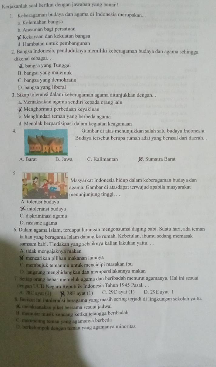 Kerjakanlah soal berikut dengan jawaban yang benar !
1. Keberagaman budaya dan agama di Indonesia merupakan...
a Kelemahan bangsa
b. Ancaman bagi persatuan
Kekayaan dan kekuatan bangsa
d. Hambatan untuk pembangunan
2. Bangsa Indonesia, penduduknya memiliki keberagaman budaya dan agama sehingga
dikenal sebagai. . .
bangsa yang Tunggal
B. bangsa yang majemuk
C. bangsa yang demokratis
D. bangsa yang liberal
3. Sikap toleransi dalam keberagaman agama ditunjukkan dengan...
a. Memaksakan agama sendiri kepada orang lain
Menghormati perbedaan keyakinan
c. Menghindari teman yang berbeda agama
d. Menolak berpartisipasi dalam kegiatan keagamaan
4.Gambar di atas menunjukkan salah satu budaya Indonesia.
Budaya tersebut berupa rumah adat yang berasal dari daerah. .
A. Barat B. Jawa C. Kalimantan M. Sumatra Barat
5.
Masyarkat Indonesia hidup dalam keberagaman budaya dan
gama. Gambar di atasdapat terwujud apabila masyarakat
enunjunjung tinggi. . .
A. tolerasi budaya
B intoleransi budaya
C. diskriminasi agama
D. rasisme agama
6. Dalam agama Islam, terdapat larangan mengonsumsi daging babi. Suatu hari, ada teman
kalian yang beragama Islam datang ke rumah. Kebetulan, ibumu sedang memasak
samsam babi. Tindakan yang sebaiknya kalian lakukan yaitu. . .
A. tidak mengajaknya makan. mencarikan pilihan makanan lainnya
C. membujuk temanmu untuk mencicipi masakan ibu
D. langsung menghidangkan dan mempersilakannya makan
7. Setiap orang bebas memeluk agama dan beribadah menurut agamanya. Hal ini sesuai
dengan UUD Negara Republik Indonesia Tahun 1945 Pasal. . .
A. 28C ayat (1) 28E ayat (1) C. 29C ayat (1) D. 29E ayat 1
8. Berikut ini intoleransi beragama yang masih sering terjadi di lingkungan sekolah yaitu.
A melaksanakan piket bersama sesuai jadwal
B. memutar musik kencang ketika tetangga beribadah
C. merundung teman yang agamanya berbeda
D. berkelompok dengan teman yang agamanya minoritas