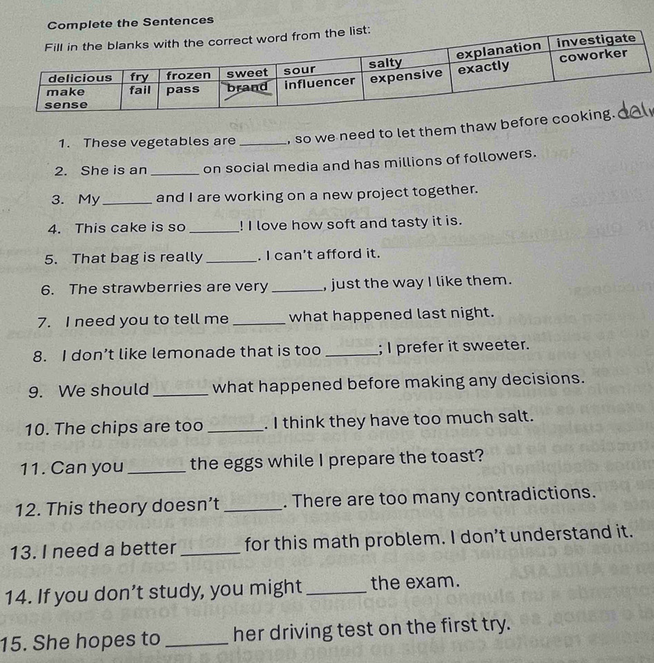 Complete the Sentences 
1. These vegetables are _, so we need to let them thaw befo 
2. She is an _on social media and has millions of followers. 
3. My _and I are working on a new project together. 
4. This cake is so _! I love how soft and tasty it is. 
5. That bag is really _. I can't afford it. 
6. The strawberries are very _, just the way I like them. 
7. I need you to tell me _what happened last night. 
8. I don’t like lemonade that is too _; I prefer it sweeter. 
9. We should _what happened before making any decisions. 
10. The chips are too _. I think they have too much salt. 
11. Can you _the eggs while I prepare the toast? 
12. This theory doesn’t _. There are too many contradictions. 
13. I need a better _for this math problem. I don’t understand it. 
14. If you don’t study, you might_ the exam. 
15. She hopes to_ her driving test on the first try.