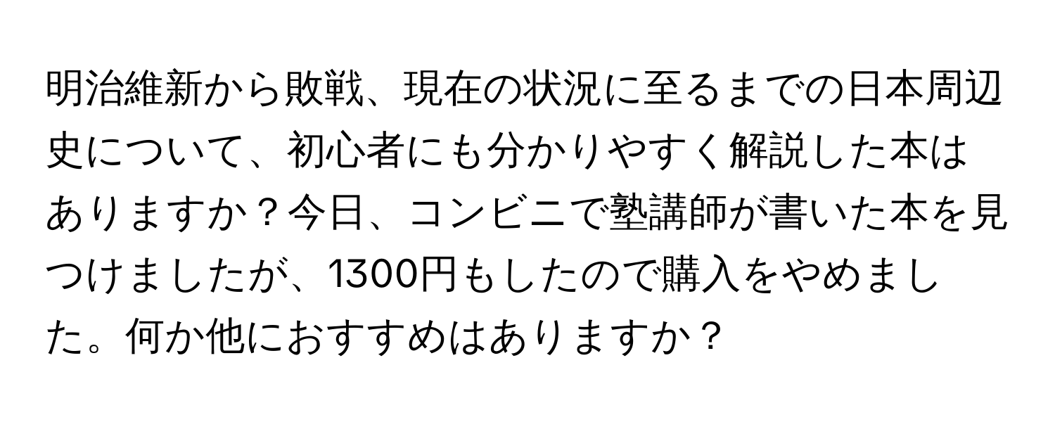 明治維新から敗戦、現在の状況に至るまでの日本周辺史について、初心者にも分かりやすく解説した本はありますか？今日、コンビニで塾講師が書いた本を見つけましたが、1300円もしたので購入をやめました。何か他におすすめはありますか？