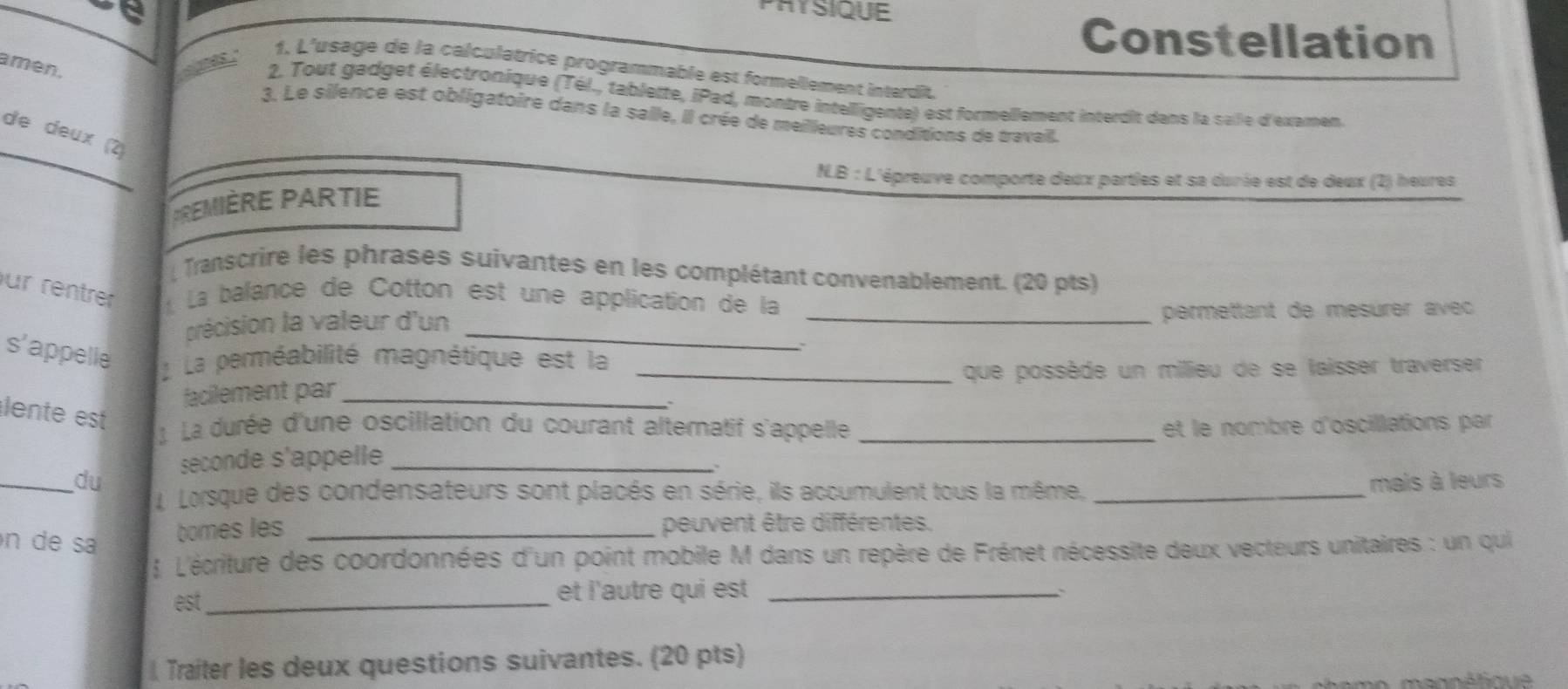 PAYSIQUE 
Constellation 
amén. 
1, L'usage de la calculatrice programmable est formellement interdit 
2. Tout gadget électronique (Tél., tablette, iPad, montre intelligente) est formellement interdit dans la saile d'examen 
_ 
3. Le silence est obligatoire dans la saile, il crée de meilleures conditions de travail. 
de deux (2) 
N.B : L'épreuve comporte deux parties et sa dunie est de deux (2) heures 
TREMIÈRE PARTIE 
Transcrire les phrases suivantes en les complétant convenablement. (20 pts) 
ur rentrer La balance de Cotton est une application de la 
précision la valeur d'un __permettant de mesurer avec 
s'appelle 
L La perméabilité magnétique est la_ 
que possède un milieu de se laisser traverser 
facilement par_ 
lente est 
La durée d'une oscillation du courant alternatif s'appelle _ et le nombre d'oscillations par 
seconde s'appelle_ 
_du mais à leurs 
L Lorsque des condensateurs sont placés en série, ils accumulent tous la même,_ 
n de sa 
bomes les _peuvent être différentes. 
 L'écriture des coordonnées d'un point mobile M dans un repère de Frénet nécessite deux vecteurs unitaires : un qui 
est _et l'autre qui est _ 
Traiter les deux questions suivantes. (20 pts) 
mennétique