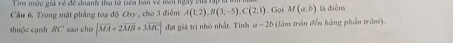 Tim mức giả về để đoanh thu từ tiền bản vẻ môi ngày của rập là lới m 
Câu 6. Trong mặt phẳng toạ độ Oxy, cho 3 điểm A(1;2), B(3;-5), C(2;1). Gọi M(a;b) là điểm 
thuộc cạnh BC sao cho |vector MA+2vector MB+3vector MC| đạt giá trị nhỏ nhất. Tính a-2b (làm tròn đến hàng phần trăm).