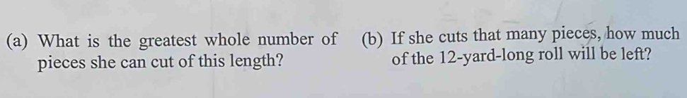 What is the greatest whole number of (b) If she cuts that many pieces, how much 
pieces she can cut of this length? of the 12-yard -long roll will be left?