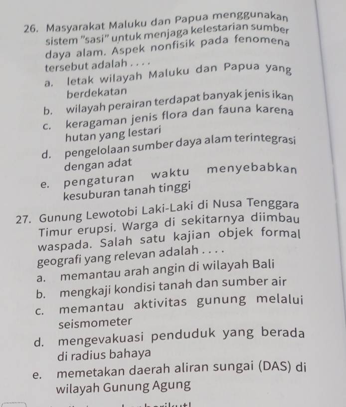 Masyarakat Maluku dan Papua menggunakan
sistem ''sasi'' untuk menjaga kelestarian sumber
daya alam. Aspek nonfisik pada fenomena
tersebut adalah . . . .
a. letak wilayah Maluku dan Papua yang
berdekatan
b. wilayah perairan terdapat banyak jenis ikan
c. keragaman jenis flora dan fauna karena
hutan yang lestari
d. pengelolaan sumber daya alam terintegrasi
dengan adat
e. pengaturan waktu menyebabkan
kesuburan tanah tinggi
27. Gunung Lewotobi Laki-Laki di Nusa Tenggara
Timur erupsi. Warga di sekitarnya diimbau
waspada. Salah satu kajian objek formal
geografi yang relevan adalah . . . .
a. memantau arah angin di wilayah Bali
b. mengkaji kondisi tanah dan sumber air
c. memantau aktivitas gunung melalui
seismometer
d. mengevakuasi penduduk yang berada
di radius bahaya
e. memetakan daerah aliran sungai (DAS) di
wilayah Gunung Agung