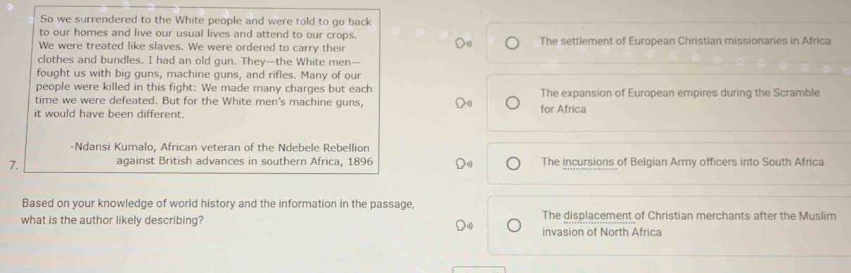 So we surrendered to the White people and were told to go back
to our homes and live our usual lives and attend to our crops.
We were treated like slaves. We were ordered to carry their The settlement of European Christian missionaries in Africa
clothes and bundles. I had an old gun. They—the White men—
fought us with big guns, machine guns, and rifles. Many of our
people were killed in this fight: We made many charges but each The expansion of European empires during the Scramble
time we were defeated. But for the White men's machine guns, for Africa
it would have been different.
-Ndansi Kumalo, African veteran of the Ndebele Rebellion
7.
against British advances in southern Africa, 1896 The incursions of Belgian Army officers into South Africa
Based on your knowledge of world history and the information in the passage,
what is the author likely describing?
The displacement of Christian merchants after the Muslim
invasion of North Africa