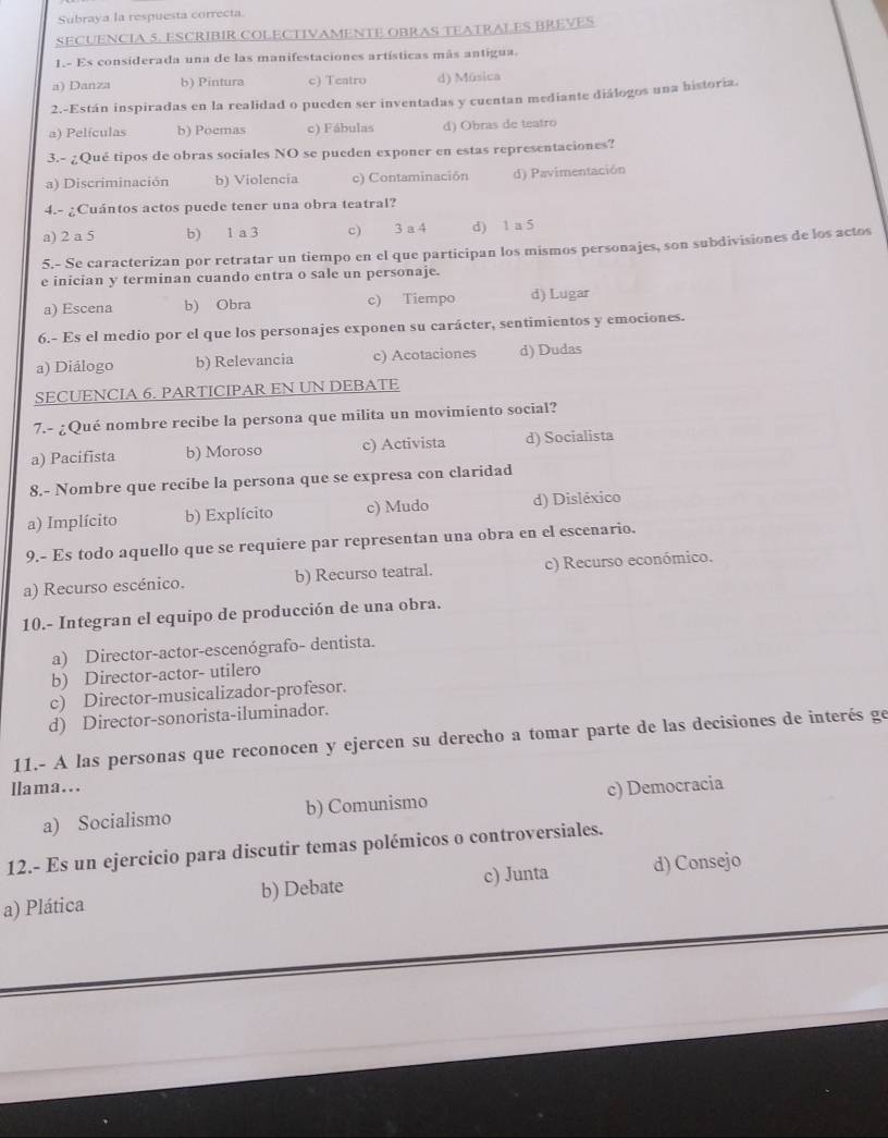 Subraya la respuesta correcta.
SECUENCIA 5. ESCRIBIR COLECTIVAMENTE OBRAS TEATRALES BREVES
1.- Es considerada una de las manifestaciones artísticas más antigua.
a) Danza b) Pintura c) Teatro d) Música
2.-Están inspiradas en la realidad o pueden ser inventadas y cuentan mediante diálogos una historia.
a) Películas b) Poemas c) Fábulas d) Obras de teatro
3.- ¿Qué tipos de obras sociales NO se pueden exponer en estas representaciones?
a) Discriminación b) Violencia c) Contaminación d) Pavimentación
4.- ¿Cuántos actos puede tener una obra teatral?
a) 2 a 5 b) 1 a 3 c)  3 a 4 d) 1 a 5
5.- Se caracterizan por retratar un tiempo en el que participan los mismos personajes, son subdivisiones de los actos
e inician y terminan cuando entra o sale un personaje.
a) Escena b) Obra c) Tiempo d) Lugar
6.- Es el medio por el que los personajes exponen su carácter, sentimientos y emociones.
a) Diálogo b) Relevancia c) Acotaciones d) Dudas
SECUENCIA 6. PARTICIPAR EN UN DEBATE
7.- ¿Qué nombre recibe la persona que milita un movimiento social?
a) Pacifista b) Moroso c) Activista d) Socialista
8.- Nombre que recibe la persona que se expresa con claridad
a) Implícito b) Explícito c) Mudo d) Disléxico
9.- Es todo aquello que se requiere par representan una obra en el escenario.
a) Recurso escénico. b) Recurso teatral. c) Recurso económico.
10.- Integran el equipo de producción de una obra.
a) Director-actor-escenógrafo- dentista.
b) Director-actor- utilero
c) Director-musicalizador-profesor.
d) Director-sonorista-iluminador.
11.- A las personas que reconocen y ejercen su derecho a tomar parte de las decisiones de interés ge
llama...
a) Socialismo b) Comunismo c) Democracia
12.- Es un ejercicio para discutir temas polémicos o controversiales.
a) Plática b) Debate c) Junta d) Consejo