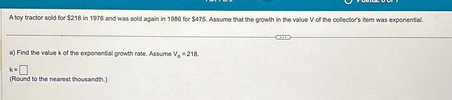 A toy tractor sold for $218 in 1976 and was sold again in 1986 for $475. Assume that the growth in the value V of the collector's item was exponential. 
a) Find the value k of the exponential growth rate. Assume V_o=218.
k=□
(Round to the nearest thousandth.)