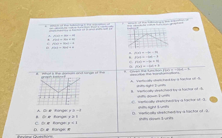 Which of the following is the equation of 7. Which of the following is the equation of
stretched by a factor of 3 and shifts left 69 the absolute value function graphed
an absolute value function that is vertically below?
.,
A. f(x)=3|x-6|
B. f(x)=3|x+6|.
C. f(x)=3|x|-6
D. f(x)=3|x|+6
A. f(x)=-|x-3|
B. f(x)=-|x|-3
C. f(x)=-|x+3|
D. f(x)=-|x|+3
8. What is the domain and range of the 9. Given the function f(x)=-2|x|-5. 
describe the transformations.
A. Vertically stretched by a factor of -5.
shifts right 2 units
B. Vertically stretched by a factor of -5.
shifts down 2 units
C. Vertically stretched by a factor of -2.
A. D:R Range: y≥ -2 shifts right 5 units
B. D:R Range: y≥ 1 D. Vertically stretched by a factor of -2,
C. D:R Range: y<1</tex> shifts down 5 units
D. D:R Range: R
Review Questions