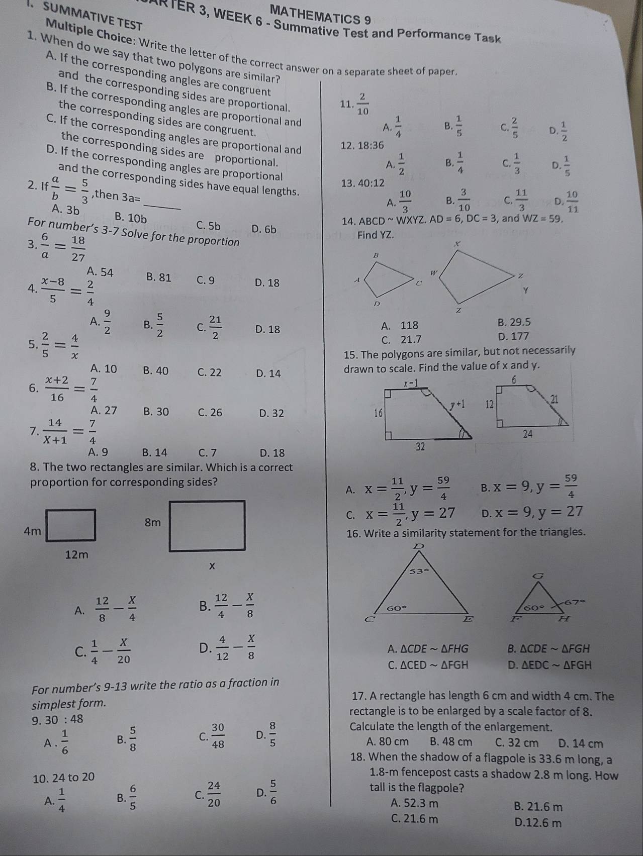 MATHEMATICS 9
SUMMATIVE TEST
*  R  TER 3, WEEK 6 - Summative Test and Performance Task
Multiple Choice: Write the letter of the correct answer on a separate sheet of paper
1. When do we say that two polygons are similar?
A. If the corresponding angles are congruent B.  1/5  C.  2/5  D.  1/2 
and the corresponding sides are proportional. 11.  2/10 
B. If the corresponding angles are proportional and D.  1/5 
the corresponding sides are congruent.
A.  1/4 
C. If the corresponding angles are proportional and A.  1/2 
12. 18:36
the corresponding sides are proportional.
B.  1/4  C  1/3 
D. If the corresponding angles are proportional B.  3/10  C.  11/3  D.  10/11 
and the corresponding sides have equal lengths.
13. 40:12
2. If  a/b = 5/3  ,then 3a=
A.  10/3 
A. 3b WZ=59.
14. ABCDsim WXY Z AD=6,DC=3 , and 
B. 10b C. 5b D. 6b
3.  6/a = 18/27 
Find YZ.
For number’s 3-7 Solve for the proportion
A. 54 
4.  (x-8)/5 = 2/4  B. 81 C. 9 D. 18
A.  9/2  B.  5/2  C.  21/2  D. 18 B. 29.5
A. 118
5.  2/5 = 4/x 
C. 21.7 D. 177
15. The polygons are similar, but not necessarily
A. 10 B. 40 C. 22 D. 14 drawn to scale. Find the value of x and y.
6.  (x+2)/16 = 7/4 
A. 27 B. 30 C. 26 D. 32
7.  14/X+1 = 7/4 
A. 9 B. 14 C. 7 D. 18
8. The two rectangles are similar. Which is a correct
proportion for corresponding sides?
A. x= 11/2 ,y= 59/4  B. x=9,y= 59/4 
C. x= 11/2 ,y=27 D. x=9,y=27
16. Write a similarity statement for the triangles.
A.  12/8 - X/4  B.  12/4 - X/8 

D.
C.  1/4 - X/20   4/12 - X/8  AFH - B. △ CDEsim △ FGH
A. △ CDE
C. △ CEDsim △ FGH D. △ EDCsim △ FGH
For number’s 9-13 write the ratio as a fraction in
17. A rectangle has length 6 cm and width 4 cm. The
simplest form.
rectangle is to be enlarged by a scale factor of 8.
9. 30:48 Calculate the length of the enlargement.
C.  30/48  D.  8/5 
A .  1/6  B.  5/8  A. 80 cm B. 48 cm C. 32 cm D. 14 cm
18. When the shadow of a flagpole is 33.6 m long, a
10. 24 to 20
1.8-m fencepost casts a shadow 2.8 m long. How
A.  1/4  B.  6/5  C.  24/20  D.  5/6 
tall is the flagpole?
A. 52.3 m B. 21.6 m
C. 21.6 m D.12.6 m