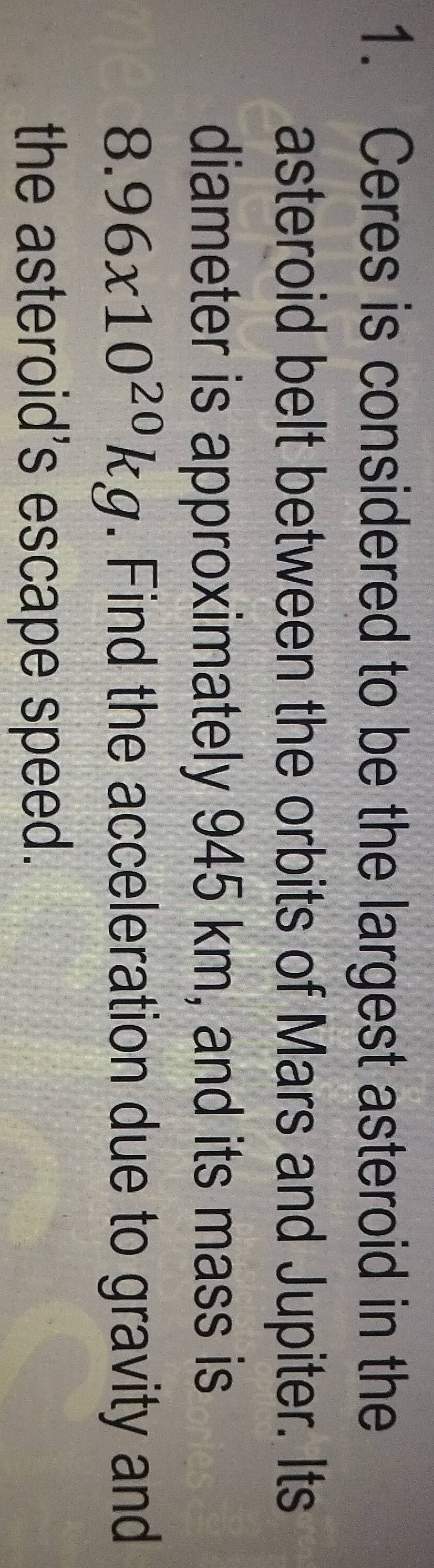 Ceres is considered to be the largest asteroid in the 
asteroid belt between the orbits of Mars and Jupiter. Its 
diameter is approximately 945 km, and its mass is
8.96x10^(20)kg. Find the acceleration due to gravity and 
the asteroid's escape speed.