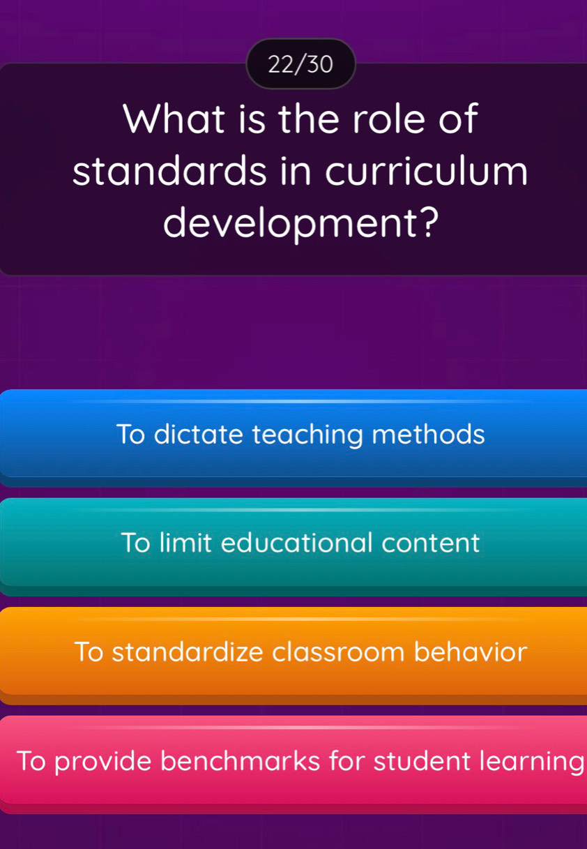 22/30
What is the role of
standards in curriculum
development?
To dictate teaching methods
To limit educational content
To standardize classroom behavior
To provide benchmarks for student learning