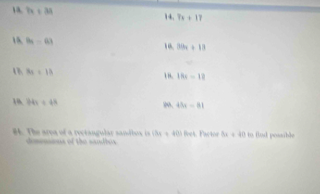 7x+38
14. 7x+17
15, B_4=63 10. 80x+18
8x+10
18. 18x-10
10, 184x+48 20. 45x=81
#. The area of a rectangular sandbox is (5x+40) foot. Factor 5x+40 to fnd possible 
demensions of the sandbox.