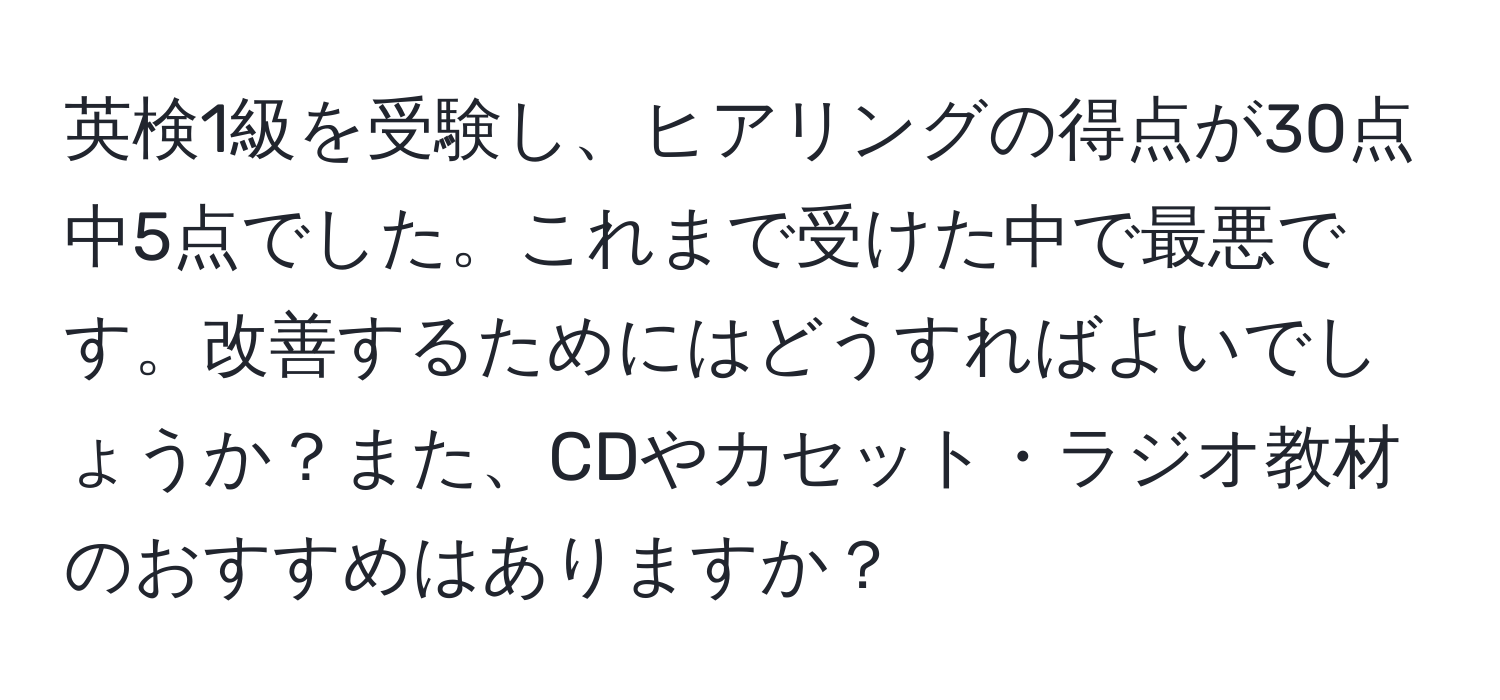 英検1級を受験し、ヒアリングの得点が30点中5点でした。これまで受けた中で最悪です。改善するためにはどうすればよいでしょうか？また、CDやカセット・ラジオ教材のおすすめはありますか？