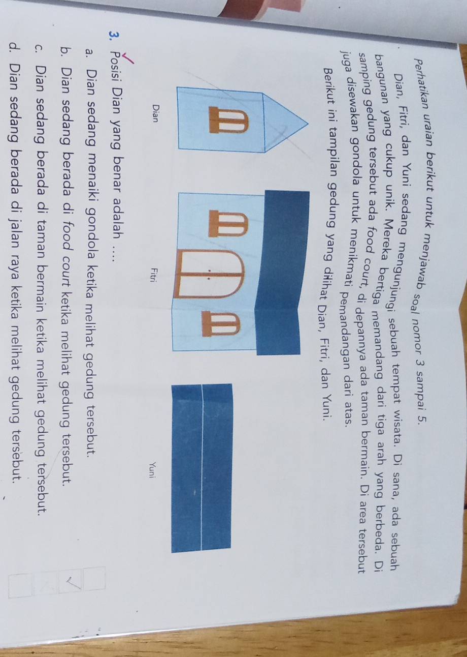 Perhatikan uraian berikut untuk menjawab soal nomor 3 sampai 5.
Dian, Fitri, dan Yuni sedang mengunjungi sebuah tempat wisata. Di sana, ada sebuah
bangunan yang cukup unik. Mereka bertiga memandang dari tiga arah yang berbeda. Di
samping gedung tersebut ada food court, di depannya ada taman bermain. Di area tersebut
juga disewakan gondola untuk menikmati pemandangan dari atas.
Berikut ini tampilan gedung yang dilihat Dian, Fitri, dan Yuni.
Dian
Yuni
3. Posisi Dian yang benar adalah ....
a. Dian sedang menaiki gondola ketika melihat gedung tersebut.
b. Dian sedang berada di food court ketika melihat gedung tersebut.
c. Dian sedang berada di taman bermain ketika melihat gedung tersebut.
d. Dian sedang berada di jalan raya ketika melihat gedung tersebut.