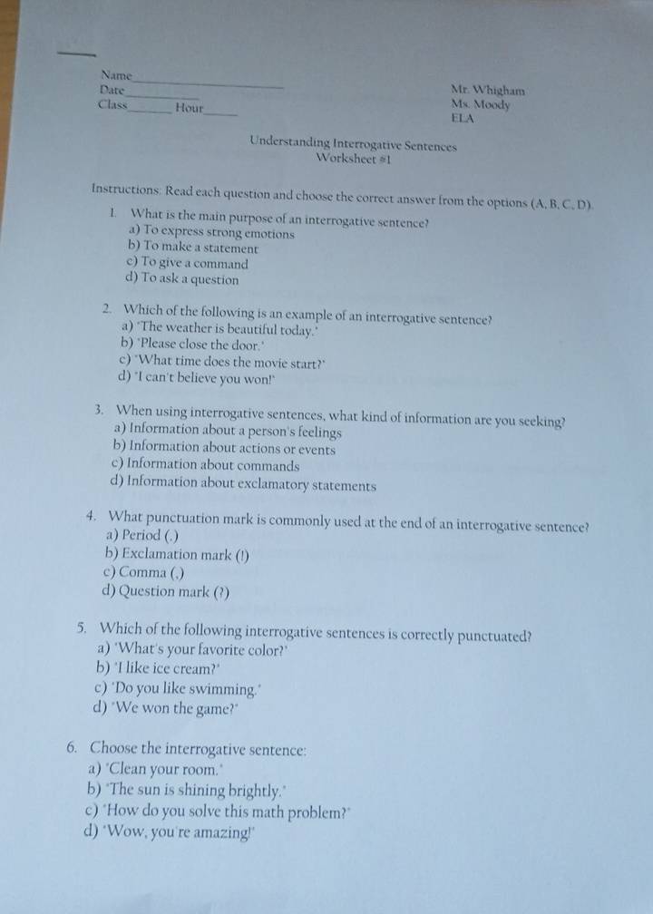 Name
_
Date Mr. Whigham
Ms. Moody
Class_ Hour_ ELA
Understanding Interrogative Sentences
Worksheet #1
Instructions: Read each question and choose the correct answer from the options (A, B, C, D)
1. What is the main purpose of an interrogative sentence?
a) To express strong emotions
b) To make a statement
c) To give a command
d) To ask a question
2. Which of the following is an example of an interrogative sentence?
a) "The weather is beautiful today."
b) ‘Please close the door.'
c) "What time does the movie start?"
d) "I can't believe you won!"
3. When using interrogative sentences, what kind of information are you seeking?
a) Information about a person's feelings
b) Information about actions or events
c) Information about commands
d) Information about exclamatory statements
4. What punctuation mark is commonly used at the end of an interrogative sentence?
a) Period (.)
b) Exclamation mark (!)
c) Comma (,)
d) Question mark (?)
5. Which of the following interrogative sentences is correctly punctuated?
a) "What's your favorite color?'
b) "I like ice cream?"
c) "Do you like swimming."
d) "We won the game?"
6. Choose the interrogative sentence:
a) "Clean your room."
b) "The sun is shining brightly."
c) "How do you solve this math problem?"
d) ‘Wow, you're amazing!"